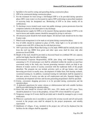 Minutes of 129th
SEAC meeting held on 01/03/2013
Page 31 of 35
1. Sprinkler to be used for curing and quenching during construction phase.
2. STP to be constructed during construction phase.
3. For the treatment for total sewage a full-fledged STP is to be provided during opreation
phase.100% waste water is to be treated in captive STP conforming to prescribed standards
of receiving body for designated use. Monitoring of STP to be done weekly till its
stabilizations.
4. To discharge excess treated waste water into public drainage system permission from the
competent authority to be taken prior to any discharge.
5. Dedicated power supply for STPs is to be ensured. During operation sludge of STP is to be
used in house and surplus manure should be managed by giving to end users.
6. All entry/exit point should be bell mouth shaped. All internal roads should not be less than
9 meter wide.
7. Wheel wash arrangement is to be made at exit point during construction phase.
8. Use of LEDs should be explored in place of CFL. Solar light is to be provided in the
common areas with 50% of them may be with dual provision.
9. 100 % provision of Rain Water Harvesting is to be made. RWH shall be initially done only
from the roof top. RWH from green and other open areas shall be done only after
permission from CGWB.
10. Height of the stack should be provided as discussed based on combined DG sets capacity
and be 6mt higher than the tallest building.
11. Environmental Corporate Responsibility (ECR) plan along with budgetary provision
amounting to 2% of total project cost shall be submitted (within the month) on need base
assessment study in the study area. Income generating measures which can help in up-
liftment of weaker section of society consistent with the traditional skills of the people
identified. The program me can include activities such as old age homes, rain water
harvesting provisions in nearby areas, development of fodder farm, fruit bearing orchards,
vocational training etc. In addition, vocational training for individuals shall be imparted so
that poor section of society can take up self employment and jobs. Separate budget for
community development activities and income generating programmers shall be specified.
12. Crèche, convenient shopping provision is to be provided during construction and the
operation phase.
13. A dedicated space/room for senior citizens at club/recreation hall with suitable facilities
shall be provided during the operation phase.
14. Green belt area should be covered with 50% trees, 25% shrubs and 25% grass. Trees
should be planted on 3 rose on the periphery. At least 50% of tree should be ever green.
15. Temporary storage for E-waste shall be provided and it should be managed as per e-waste
notification.
16. Wherever a particular area is recorded as a pond in the revenue records and all such ponds
covered in the project area shall be adopted by the project proponents, and suitably
rejuvenated.
17. Inhabitants of villages, if any, included in the project site will not be displaced but the
facilities for the villagers shall be upgraded.
 