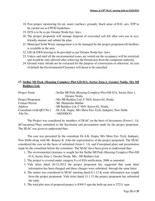 Minutes of 129th
SEAC meeting held on 01/03/2013
Page 32 of 35
18. Post project monitoring for air, water (surface+ ground), Stack noise of D.G. sets, STP to
be carried out as CPCB Guidelines.
19. ECS is to be as per Greater Noida bye- laws.
20. The project proponent will manage disposal of excavated soil left after own use in eco-
friendly manner and submit the plan.
21. Municipal Solid Waste management is to be managed by the project proponent till facilities
is available in the area.
22. LIG & EWS housing to be provided as per Greater Noida bye- laws.
23. Unless and until all the environmental issues are sorted out the occupancy will be restricted
and would be only allowed after achieving the Permission from the competent authority.
24. Ground water should not be extracted for the purpose of construction or otherwise. In case
of default the Environmental Clearance will deem to be cancelled.
17. Stellar MI Park (Housing Complex) Plot-GH 01A, Sector Zeta-1, Greater Noida. M/s MI
Builders Ltd.
Project Name : Stellar MI Park (Housing Complex) Plot-GH 01A, Sector Zeta-1,
Greater Noida.
Project Proponent : M/s MI Builders Ltd. C 56/9, Sector-62, Noida.
Contact Person : Mr. Himanshu Mathur
Address : MI Builders Ltd. C 56/9, Sector-62, Noida.
Consultant (with QCI No.) : Dr.A.K. Gupta, M/s Shree Env Tech, Jankpuri, New Delhi
File No. : 1405/DD(Y)
The Project was considered by members of SEAC on the basis of documents (Form-1, 1A,
&Conceptual Plan) submitted to the Secretariat and presentation made by the project proponent.
The SEAC was given to understand that:-
The case was presented by the consultant Dr.A.K. Gupta, M/s Shree Env Tech, Jankpuri,
New Delhi along with Mr. Benney K. John the representative of the project proponent. The SEAC
considered the case on the basis of submitted (form-1, 1A, and Conceptual plan) and presentation
made by the consultant before the committee. The SEAC have been given to understand that:-
1. The environmental clearance is sought for the Stellar MI Park (Housing Complex) Plot-GH
01A, Sector Zeta-1, Greater Noida M/s , MI Builders Ltd.
2. The project is covered under category 8 a of EIA notification, 2006 as amended.
3. Vide letter dated 26-12-2012 the project proponent has suggested that some data/
information has been changed and these changes were submitted through the same letter.
4. The matter was considered in SEAC meeting dated 8.1.13 & some information was sought
from the project proponent. Vide letter dated 11.1.13 the project proponent has submitted
the reply.
5. The total plot area of proposed project is 8369.5 sqm the built-up area is 27211 sqm.
 