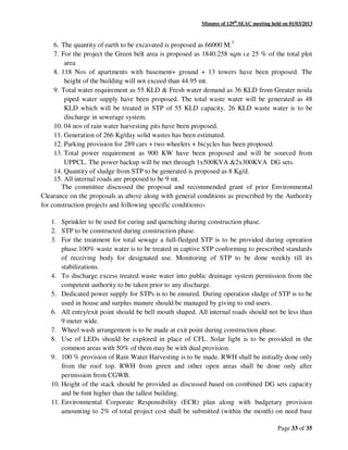 Minutes of 129th
SEAC meeting held on 01/03/2013
Page 33 of 35
6. The quantity of earth to be excavated is proposed as 66000 M.3
7. For the project the Green belt area is proposed as 1840.258 sqm i.e 25 % of the total plot
area
8. 118 Nos of apartments with basement+ ground + 13 towers have been proposed. The
height of the building will not exceed than 44.95 mt.
9. Total water requirement as 55 KLD & Fresh water demand as 36 KLD from Greater noida
piped water supply have been proposed. The total waste water will be generated as 48
KLD which will be treated in STP of 55 KLD capacity. 26 KLD waste water is to be
discharge in sewerage system.
10. 04 nos of rain water harvesting pits have been proposed.
11. Generation of 266 Kg/day solid wastes has been estimated.
12. Parking provision for 289 cars + two wheelers + bicycles has been proposed.
13. Total power requirement as 900 KW have been proposed and will be sourced from
UPPCL. The power backup will be met through 1x500KVA &2x300KVA DG sets.
14. Quantity of sludge from STP to be generated is proposed as 8 Kg/d.
15. All internal roads are proposed to be 9 mt.
The committee discussed the proposal and recommended grant of prior Environmental
Clearance on the proposals as above along with general conditions as prescribed by the Authority
for construction projects and following specific conditions:-
1. Sprinkler to be used for curing and quenching during construction phase.
2. STP to be constructed during construction phase.
3. For the treatment for total sewage a full-fledged STP is to be provided during opreation
phase.100% waste water is to be treated in captive STP conforming to prescribed standards
of receiving body for designated use. Monitoring of STP to be done weekly till its
stabilizations.
4. To discharge excess treated waste water into public drainage system permission from the
competent authority to be taken prior to any discharge.
5. Dedicated power supply for STPs is to be ensured. During operation sludge of STP is to be
used in house and surplus manure should be managed by giving to end users.
6. All entry/exit point should be bell mouth shaped. All internal roads should not be less than
9 meter wide.
7. Wheel wash arrangement is to be made at exit point during construction phase.
8. Use of LEDs should be explored in place of CFL. Solar light is to be provided in the
common areas with 50% of them may be with dual provision.
9. 100 % provision of Rain Water Harvesting is to be made. RWH shall be initially done only
from the roof top. RWH from green and other open areas shall be done only after
permission from CGWB.
10. Height of the stack should be provided as discussed based on combined DG sets capacity
and be 6mt higher than the tallest building.
11. Environmental Corporate Responsibility (ECR) plan along with budgetary provision
amounting to 2% of total project cost shall be submitted (within the month) on need base
 