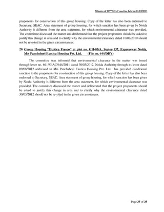 Minutes of 129th
SEAC meeting held on 01/03/2013
Page 35 of 35
proponents for construction of this group housing. Copy of the letter has also been endorsed to
Secretary, SEAC. Area statement of group housing, for which sanction has been given by Noida
Authority is different from the area statement, for which environmental clearance was provided.
The committee discussed the matter and deliberated that the project proponents should be asked to
justify this change in area and to clarify why the environmental clearance dated 10/07/2010 should
not be revoked in the given circumstances.
20. Group Housing "Exotica Fresco" at plot no. GH-05/A, Sector-137, Expressway Noida,
M/s Panchsheel Exotica Housing Pvt. Ltd. (File no. 644/DDY)
The committee was informed that environmental clearance in the matter was issued
through letter no. 691/SEAC/644/2011 dated 30/03/2012. Noida Authority through its letter dated
09/08/2012 addressed to M/s Panchsheel Exotica Housing Pvt. Ltd. has provided conditional
sanction to the proponents for construction of this group housing. Copy of the letter has also been
endorsed to Secretary, SEAC. Area statement of group housing, for which sanction has been given
by Noida Authority is different from the area statement, for which environmental clearance was
provided. The committee discussed the matter and deliberated that the project proponents should
be asked to justify this change in area and to clarify why the environmental clearance dated
30/03/2012 should not be revoked in the given circumstances.
 