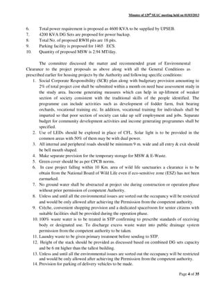 Minutes of 129th
SEAC meeting held on 01/03/2013
Page 4 of 35
6. Total power requirement is proposed as 4600 KVA to be supplied by UPSEB.
7. 4200 KVA DG Sets are proposed for power backup.
8. Total No. of proposed RWH pits are 18 pits.
9. Parking facility is proposed for 1465 ECS.
10. Quantity of proposed MSW is 2.94 MT/day.
The committee discussed the matter and recommended grant of Environmental
Clearance to the project proposals as above along with all the General Conditions as
prescribed earlier for housing projects by the Authority and following specific conditions:
1. Social Corporate Responsibility (SCR) plan along with budgetary provision amounting to
2% of total project cost shall be submitted within a month on need base assessment study in
the study area. Income generating measures which can help in up-liftment of weaker
section of society consistent with the traditional skills of the people identified. The
programme can include activities such as development of fodder farm, fruit bearing
orchards, vocational training etc. In addition, vocational training for individuals shall be
imparted so that poor section of society can take up self employment and jobs. Separate
budget for community development activities and income generating programmes shall be
specified.
2. Use of LEDs should be explored in place of CFL. Solar light is to be provided in the
common areas with 50% of them may be with dual power.
3. All internal and peripheral roads should be minimum 9 m. wide and all entry & exit should
be bell mouth shaped.
4. Make separate provision for the temporary storage for MSW & E-Waste.
5. Green cover should be as per CPCB norms.
6. In case project falling within 10 Km. area of wild life sanctuaries a clearance is to be
obtain from the National Board of Wild Life even if eco-sensitive zone (ESZ) has not been
earmarked.
7. No ground water shall be abstracted at project site during construction or operation phase
without prior permission of competent Authority.
8. Unless and until all the environmental issues are sorted out the occupancy will be restricted
and would be only allowed after achieving the Permission from the competent authority.
9. Crèche, convenient shopping provision and a dedicated space/room for senior citizens with
suitable facilities shall be provided during the operation phase.
10. 100% waste water is to be treated in STP confirming to prescribe standards of receiving
body or designated use. To discharge excess waste water into public drainage system
permission from the competent authority to be taken.
11. Laundry waste to be given primary treatment before sending to STP.
12. Height of the stack should be provided as discussed based on combined DG sets capacity
and be 6 mt higher than the tallest building.
13. Unless and until all the environmental issues are sorted out the occupancy will be restricted
and would be only allowed after achieving the Permission from the competent authority.
14. Provision for parking of delivery vehicles to be made.
 