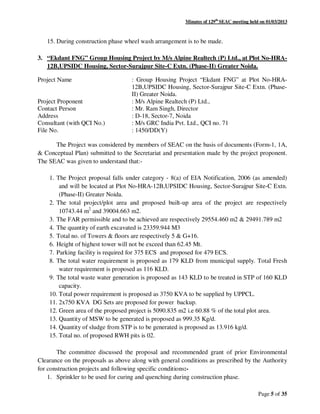 Minutes of 129th
SEAC meeting held on 01/03/2013
Page 5 of 35
15. During construction phase wheel wash arrangement is to be made.
3. “Ekdant FNG” Group Housing Project by M/s Alpine Realtech (P) Ltd., at Plot No-HRA-
12B,UPSIDC Housing, Sector-Surajpur Site-C Extn. (Phase-II) Greater Noida.
Project Name : Group Housing Project “Ekdant FNG” at Plot No-HRA-
12B,UPSIDC Housing, Sector-Surajpur Site-C Extn. (Phase-
II) Greater Noida.
Project Proponent : M/s Alpine Realtech (P) Ltd.,
Contact Person : Mr. Ram Singh, Director
Address : D-18, Sector-7, Noida
Consultant (with QCI No.) : M/s GRC India Pvt. Ltd., QCI no. 71
File No. : 1450/DD(Y)
The Project was considered by members of SEAC on the basis of documents (Form-1, 1A,
& Conceptual Plan) submitted to the Secretariat and presentation made by the project proponent.
The SEAC was given to understand that:-
1. The Project proposal falls under category - 8(a) of EIA Notification, 2006 (as amended)
and will be located at Plot No-HRA-12B,UPSIDC Housing, Sector-Surajpur Site-C Extn.
(Phase-II) Greater Noida.
2. The total project/plot area and proposed built-up area of the project are respectively
10743.44 m2
and 39004.663 m2.
3. The FAR permissible and to be achieved are respectively 29554.460 m2 & 29491.789 m2
4. The quantity of earth excavated is 23359.944 M3
5. Total no. of Towers & floors are respectively 5 & G+16.
6. Height of highest tower will not be exceed than 62.45 Mt.
7. Parking facility is required for 375 ECS and proposed for 479 ECS.
8. The total water requirement is proposed as 179 KLD from municipal supply. Total Fresh
water requirement is proposed as 116 KLD.
9. The total waste water generation is proposed as 143 KLD to be treated in STP of 160 KLD
capacity.
10. Total power requirement is proposed as 3750 KVA to be supplied by UPPCL.
11. 2x750 KVA DG Sets are proposed for power backup.
12. Green area of the proposed project is 5090.835 m2 i.e 60.88 % of the total plot area.
13. Quantity of MSW to be generated is proposed as 999.35 Kg/d.
14. Quantity of sludge from STP is to be generated is proposed as 13.916 kg/d.
15. Total no. of proposed RWH pits is 02.
The committee discussed the proposal and recommended grant of prior Environmental
Clearance on the proposals as above along with general conditions as prescribed by the Authority
for construction projects and following specific conditions:-
1. Sprinkler to be used for curing and quenching during construction phase.
 