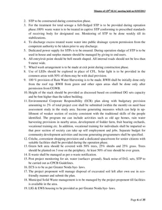 Minutes of 129th
SEAC meeting held on 01/03/2013
Page 6 of 35
2. STP to be constructed during construction phase.
3. For the treatment for total sewage a full-fledged STP is to be provided during opreation
phase.100% waste water is to be treated in captive STP conforming to prescribed standards
of receiving body for designated use. Monitoring of STP to be done weekly till its
stabilizations.
4. To discharge excess treated waste water into public drainage system permission from the
competent authority to be taken prior to any discharge.
5. Dedicated power supply for STPs is to be ensured. During operation sludge of STP is to be
used in house and surplus manure should be managed by giving to end users.
6. All entry/exit point should be bell mouth shaped. All internal roads should not be less than
9 meter wide.
7. Wheel wash arrangement is to be made at exit point during construction phase.
8. Use of LEDs should be explored in place of CFL. Solar light is to be provided in the
common areas with 50% of them may be with dual provision.
9. 100 % provision of Rain Water Harvesting is to be made. RWH shall be initially done only
from the roof top. RWH from green and other open areas shall be done only after
permission from CGWB.
10. Height of the stack should be provided as discussed based on combined DG sets capacity
and be 6mt higher than the tallest building.
11. Environmental Corporate Responsibility (ECR) plan along with budgetary provision
amounting to 2% of total project cost shall be submitted (within the month) on need base
assessment study in the study area. Income generating measures which can help in up-
liftment of weaker section of society consistent with the traditional skills of the people
identified. The program me can include activities such as old age homes, rain water
harvesting provisions in nearby areas, development of fodder farm, fruit bearing orchards,
vocational training etc. In addition, vocational training for individuals shall be imparted so
that poor section of society can take up self employment and jobs. Separate budget for
community development activities and income generating programmers shall be specified.
12. Crèche, convenient shopping provision and a dedicated space/room for senior citizens with
suitable facilities shall be provided during the operation phase.
13. Green belt area should be covered with 50% trees, 25% shrubs and 25% grass. Trees
should be planted on 3 rose on the periphery. At least 50% of tree should be ever green.
14. E-waste shall be managed as per e-waste notification.
15. Post project monitoring for air, water (surface+ ground), Stack noise of D.G. sets, STP to
be carried out as CPCB Guidelines.
16. ECS is to be as per Greater Noida bye- laws.
17. The project proponent will manage disposal of excavated soil left after own use in eco-
friendly manner and submit the plan.
18. Municipal Solid Waste management is to be managed by the project proponent till facilities
is available in the area.
19. LIG & EWS housing to be provided as per Greater Noida bye- laws.
 