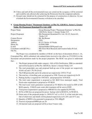 Minutes of 129th
SEAC meeting held on 01/03/2013
Page 7 of 35
20. Unless and until all the environmental issues are sorted out the occupancy will be restricted
and would be only allowed after achieving the Permission from the competent authority.
21. Ground water should not be extracted for the purpose of construction or otherwise. In case
of default the Environmental Clearance will deem to be cancelled.
4. Group Housing Project "Paramount Emotions: at Plot No. GH-05(A), Sector-1, Greater
Noida. M/s Paramount Homeland Pvt. Ltd.-ADH
Project Name : Group Housing Project "Paramount Emotions" at Plot No.
GH-05(A), Sector-1, Greater Noida, U.P.
Project Proponent : M/s Paramount Homeland Pvt. Ltd., H-123, Sector-63,
Noida, U.P.
Contact Person : Mr. Raj Kumar
Designation : CEO
Address : H-123, Sector- 63 Noida.
Phone No. : 01204613000
E-mail : sharmashobha1205@gmail.com
Consultant (with QCI No.) : M/s Grass Root Research and Creation India (P) Ltd.
File No. : 988
The Project was considered by members of SEAC on the basis of documents (Form-1, 1A,
Conceptual Plan &EIA submitted vide undated letter received to the office on 27/12/2012) to the
Secretariat and presentation made by the project proponent. The SEAC was given to understand
that:-
1. The Project proposal falls under category - 8(b) of EIA Notification, 2006 (as amended)
and will be located at at Plot No. GH-05(A), Sector-1, Greater Noida, U.P.
2. The total project/plot area and proposed built-up area of the project are respectively
45,641 m2 and 1,79,136.24 m2.
3. The FAR permissible and to be achieved are respectively 125512.75 m2
4. The total nos. of dwelling units are proposed as 1598. Towers are respectively G+28
5. Parking facility is required for 1592 ECS. and proposed for 1676 ECS.
6. The total water requirement is proposed as 641 KLD from municipal supply. Total
Fresh water requirement is proposed as 435 KLD.
7. The total waste water generation is proposed as 532 KLD to be treated in STP of 650
KLD capacity. 19 KLD waste water after treatment will be sent to CSTP.
8. Total power requirement is proposed as 4900 KVA to be supplied by PVVNL.
9. 06 No of DG Sets are proposed for power backup with 4x380 KVA, 2x750 KVA.
10. Green area of the proposed project is 19818.517 m2 i.e 43.41 % of the total plot area,
Out of which trees and shrubs will be planted respectively in 41.24% and 10 % area
11. Quantity of MSW to be generated is proposed as 3741.48Kg/D
12. Total no of proposed RWH pits are 20
13. All internal roads are proposed will be at least 9 meter wide.
 