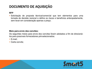 DOCUMENTO DE AQUISIÇÃO
RFP
 Solicitação de proposta técnica/comercial que tem elementos para uma
  tomada de decisão racional e define os riscos e benefícios antecipadamente,
  sem levar em consideração apenas o preço.




Meio para envio dos convites:
Os seguintes meios para envio dos convites foram adotados a fim de direcioná-
los para possíveis fornecedores pré-selecionados:
 E-mail;
 Carta convite;
 