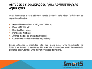 ATITUDES E FISCALIZAÇÕES PARA ADMINISTRAR AS
AQUISIÇÕES

Para administrar nosso contrato iremos acordar com nosso fornecedor os
seguintes relatórios:


   Atividades Realizadas e Progresso medido;
   Pessoal Mobilizado;
   Eventos Relevantes;
   Período de Medição;
   Avanço medido de em cada atividade;
   Custo extra escopo ocorridos no período;


Esses relatórios e medições irão nos proporcionar uma fiscalização no
fornecedor através de Auditorias, Medição, Monitoramento e Controle de Riscos,
podendo assim, termos uma melhor avaliação do mesmo.
 
