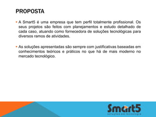 PROPOSTA
 A Smart5 é uma empresa que tem perfil totalmente profissional. Os
  seus projetos são feitos com planejamentos e estudo detalhado de
  cada caso, atuando como fornecedora de soluções tecnológicas para
  diversos ramos de atividades.

 As soluções apresentadas são sempre com justificativas baseadas em
  conhecimentos teóricos e práticos no que há de mais moderno no
  mercado tecnológico.
 