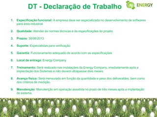 DT - Declaração de Trabalho
1.   Especificação funcional: A empresa deve ser especializada no desenvolvimento de softwares
     para área industrial

2.   Qualidade: Atender às normas técnicas e às especificações do projeto

3.   Prazos: 30/06/2013

4.   Suporte: Especialistas para verificação

5.   Garantia: Funcionamento adequado de acordo com as especificações

6.   Local de entrega: Energy Company

7.   Treinamento: Será realizado nas instalações da Energy Company, imediatamente após a
     implantação dos Sistemas e não deverá ultrapassar dois meses.

8.   Avanço físico: Será mensurado em função da quantidade e peso dos deliverables, bem como
     dos critérios de medição.

9.   Manutenção: Manutenção em operação assistida no prazo de três meses após a implantação
     do sistema.
 