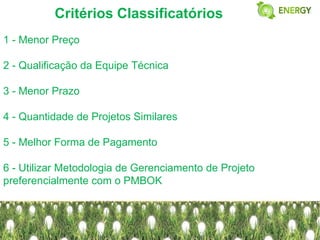 Critérios Classificatórios
1 - Menor Preço

2 - Qualificação da Equipe Técnica

3 - Menor Prazo

4 - Quantidade de Projetos Similares

5 - Melhor Forma de Pagamento

6 - Utilizar Metodologia de Gerenciamento de Projeto
preferencialmente com o PMBOK
 