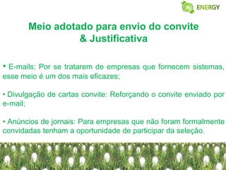 Meio adotado para envio do convite
                 & Justificativa

• E-mails:Por se tratarem de empresas que fornecem sistemas,
esse meio é um dos mais eficazes;

• Divulgação de cartas convite: Reforçando o convite enviado por
e-mail;

• Anúncios de jornais: Para empresas que não foram formalmente
convidadas tenham a oportunidade de participar da seleção.
 