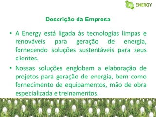Descrição da Empresa

• A Energy está ligada às tecnologias limpas e
  renováveis para geração de energia,
  fornecendo soluções sustentáveis para seus
  clientes.
• Nossas soluções englobam a elaboração de
  projetos para geração de energia, bem como
  fornecimento de equipamentos, mão de obra
  especializada e treinamentos.
 