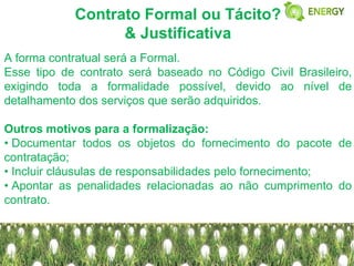 Contrato Formal ou Tácito?
                  & Justificativa
A forma contratual será a Formal.
Esse tipo de contrato será baseado no Código Civil Brasileiro,
exigindo toda a formalidade possível, devido ao nível de
detalhamento dos serviços que serão adquiridos.

Outros motivos para a formalização:
• Documentar todos os objetos do fornecimento do pacote de
contratação;
• Incluir cláusulas de responsabilidades pelo fornecimento;
• Apontar as penalidades relacionadas ao não cumprimento do
contrato.
 