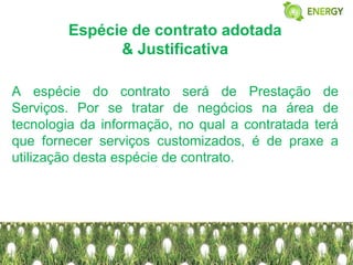 Espécie de contrato adotada
              & Justificativa

A espécie do contrato será de Prestação de
Serviços. Por se tratar de negócios na área de
tecnologia da informação, no qual a contratada terá
que fornecer serviços customizados, é de praxe a
utilização desta espécie de contrato.
 