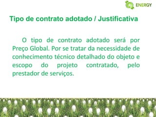 Tipo de contrato adotado / Justificativa


   O tipo de contrato adotado será por
Preço Global. Por se tratar da necessidade de
conhecimento técnico detalhado do objeto e
escopo do projeto contratado, pelo
prestador de serviços.
 