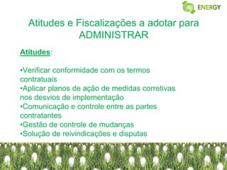 Atitudes e Fiscalizações a adotar para
             ADMINISTRAR
Atitudes:

•Verificar conformidade com os termos
contratuais
•Aplicar planos de ação de medidas corretivas
nos desvios de implementação
•Comunicação e controle entre as partes
contratantes
•Gestão de controle de mudanças
•Solução de reivindicações e disputas
 