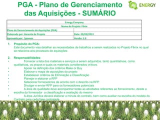 PGA - Plano de Gerenciamento
         das Aquisições - SUMÁRIO
                                               Energy Company
                                             Nome do Projeto: Fênix
Plano de Gerenciamento de Aquisições (PGA)
Elaborado por: Gerente de Projeto                      Data: 20/03/2013
Aprovado por: Sponsor                                  Versão: 1.0

1.   Propósito do PGA:
     Este documento visa detalhar as necessidades de trabalhos a serem realizados no Projeto Fênix no qual
     se relaciona aos processos de aquisições

2.   Responsabilidades:
•             Fornecer a lista dos materiais e serviços a serem adquiridos, tanto quantitativas, como
     qualitativas, os prazos e quais os materiais considerados críticos.
•             Apoiar na definição dos critérios Make or Buy
•             Elaborar o mapa de aquisições do projeto
•             Estabelecer critérios de Eliminação e Classificação
•             Planejar e elaborar a RFP
•             Selecionar fornecedores de acordo com o descrito na RFP
•             Divulgar e enviar RFP para os fornecedores potenciais
•             A área de qualidade deve acompanhar todas as atividades referentes ao fornecimento, desde a
     escolha do fornecedor a classificação e avaliação do mesmo
•             A área Jurídica deverá elaborar a minuta do contrato, bem como auxiliar na escolha do modelo do
     Contrato para cada fase contratada
 