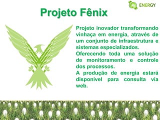 Projeto Fênix
      Projeto inovador transformando
      vinhaça em energia, através de
      um conjunto de infraestrutura e
      sistemas especializados.
      Oferecendo toda uma solução
      de monitoramento e controle
      dos processos.
      A produção de energia estará
      disponível para consulta via
      web.
 