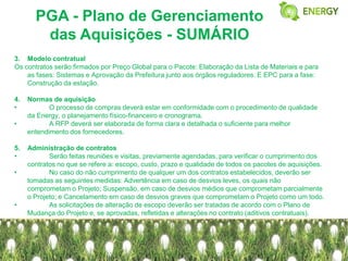 PGA - Plano de Gerenciamento
        das Aquisições - SUMÁRIO
3. Modelo contratual
Os contratos serão firmados por Preço Global para o Pacote: Elaboração da Lista de Materiais e para
    as fases: Sistemas e Aprovação da Prefeitura junto aos órgãos reguladores. E EPC para a fase:
    Construção da estação.

4.   Normas de aquisição
•           O processo de compras deverá estar em conformidade com o procedimento de qualidade
     da Energy, o planejamento físico-financeiro e cronograma.
•           A RFP deverá ser elaborada de forma clara e detalhada o suficiente para melhor
     entendimento dos fornecedores.

5.   Administração de contratos
•           Serão feitas reuniões e visitas, previamente agendadas, para verificar o cumprimento dos
     contratos no que se refere a: escopo, custo, prazo e qualidade de todos os pacotes de aquisições.
•           No caso do não cumprimento de qualquer um dos contratos estabelecidos, deverão ser
     tomadas as seguintes medidas: Advertência em caso de desvios leves, os quais não
     comprometam o Projeto; Suspensão, em caso de desvios médios que comprometam parcialmente
     o Projeto; e Cancelamento em caso de desvios graves que comprometam o Projeto como um todo.
•           As solicitações de alteração de escopo deverão ser tratadas de acordo com o Plano de
     Mudança do Projeto e, se aprovadas, refletidas e alterações no contrato (aditivos contratuais).
 
