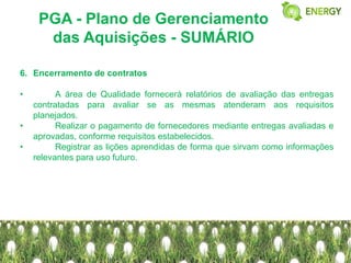 PGA - Plano de Gerenciamento
      das Aquisições - SUMÁRIO

6. Encerramento de contratos

•         A área de Qualidade fornecerá relatórios de avaliação das entregas
    contratadas para avaliar se as mesmas atenderam aos requisitos
    planejados.
•         Realizar o pagamento de fornecedores mediante entregas avaliadas e
    aprovadas, conforme requisitos estabelecidos.
•         Registrar as lições aprendidas de forma que sirvam como informações
    relevantes para uso futuro.
 