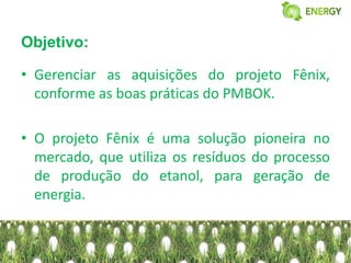 Objetivo:

• Gerenciar as aquisições do projeto Fênix,
  conforme as boas práticas do PMBOK.

• O projeto Fênix é uma solução pioneira no
  mercado, que utiliza os resíduos do processo
  de produção do etanol, para geração de
  energia.
 