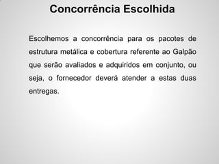 Concorrência Escolhida

Escolhemos a concorrência para os pacotes de
estrutura metálica e cobertura referente ao Galpão
que serão avaliados e adquiridos em conjunto, ou
seja, o fornecedor deverá atender a estas duas
entregas.
 