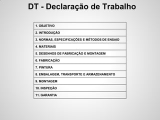 DT - Declaração de Trabalho

 1. OBJETIVO

 2. INTRODUÇÃO

 3. NORMAS, ESPECIFICAÇÕES E MÉTODOS DE ENSAIO

 4. MATERIAIS

 5. DESENHOS DE FABRICAÇÃO E MONTAGEM

 6. FABRICAÇÃO

 7. PINTURA

 8. EMBALAGEM, TRANSPORTE E ARMAZENAMENTO

 9. MONTAGEM

 10. INSPEÇÃO

 11. GARANTIA
 