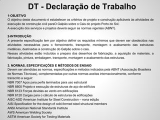 DT - Declaração de Trabalho
1-OBJETIVO
O objetivo deste documento é estabelecer os critérios de projeto e construção aplicáveis às atividades de
execução de construção civil paraO Galpão sobre o Cais do projeto Porto do Sol.
A execução dos serviços e projetos deverá seguir as normas vigentes (ABNT).

2-INTRODUÇÃO
A presente especificação tem por objetivo definir os requisitos mínimos que devem ser obedecidos nas
atividades necessárias para o fornecimento, transporte, montagem e acabamento das estruturas
metálicas, destinadas à construção do Galpão sobre o cais.
Nessas atividades estão incluídos o preparo dos desenhos de fabricação, a aquisição de materiais, a
fabricação, pintura, embalagem, transporte, montagem e acabamento das estruturas.

3. NORMAS, ESPECIFICAÇÕES E MÉTODOS DE ENSAIO
Devem ser atendidas as normas, especificações e métodos indicados pela ABNT (Associação Brasileira
de Normas Técnicas), complementadas por outras normas aceitas internacionalmente, conforme
transcrito a seguir:
NBR 7007 Aços para perfis laminados para uso estrutural
NBR 8800 Projeto e execução de estruturas de aço de edifícios
NBR 6123 Forças devidas ao vento em edificações
NBR 6120 Cargas para o cálculo de estruturas de edificações
AISC-ASD American Institute for Steel Construction – nona edição
AISI Specification for the design of cold-formed steel structural members
ANSI American National Standards Institute
AWS American Welding Society
ASTM American Society for Testing Materials
 