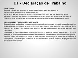 DT - Declaração de Trabalho
4. MATERIAIS
Conforme indicado nos desenhos de projeto, os perfis laminados não planos e as
chapas deverão seguir as seguintes especificações:
·ASTM A 36/ ASTM A 570/ ASTM A 572 / USI-SAC-300/ SAE 1020/ ASTM A 500/ ASTM A 513
Somente poderão ser utilizados aços provenientes de usinas certificadas com garantia de qualidade,
fornecidos com o seu certificado de qualidade, e que obedeçam às especificações citadas acima.

5. DESENHOS DE FABRICAÇÃO E MONTAGEM
Os desenhos de fabricação e montagem preferencialmente devem seguir o modelo de detalhamento de
fabricação indicado no manual do AISC – Structural Steel Detailing. O formato deve, de preferência, seguir
o padrão A-1 da ABNT, podendo-se usar o padrão A-0, excepcionalmente, desde que aprovado pelo
Contratante.
Os símbolos de solda devem seguir o disposto no padrão da American Welding Society– AWS. Todos os
desenhos de fabricação e montagem deverão, de preferência, ser executados em computacionais gráficos,
contendo a lista de materiais no corpo de cada desenho de fabricação e devem ser submetidos à
aprovação do Contratante para verificação de sua conformidade com os desenhos de projeto estrutural
fornecidos como referência.
 