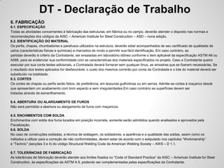 DT - Declaração de Trabalho
6. FABRICAÇÃO
6.1. ESPECIFICAÇÃO
Todas as atividades concernentes à fabricação das estruturas, em fábrica ou no campo, deverão atender o disposto nas normas e
recomendações dos códigos da AISC – American Institute for Steel Construction – ASD – nona edição.
6.2. IDENTIFICAÇÃO DO MATERIAL
Os perfis, chapas, chumbadores e parafusos utilizados na estrutura, deverão estar acompanhados de seu certificado de qualidade de
usina (características físicas e químicas) e marcados de modo a permitir sua fácil identificação. Em caso contrário, as
partidas deverão à critério da Contratante, ser ensaiadas em laboratório idôneo conforme o item aplicável da especificação ASTM A6 ou
A568, para se evidenciar sua conformidade com as características dos materiais especificados no projeto. Caso a Contratante queira
executar por sua conta testes adicionais, a Contratada deverá fornecer sem qualquer ônus, as amostras que se fizerem necessárias. Se
o resultado dos testes aplicados for desfavorável, o custo dos mesmos correrão por conta da Contratada e o lote do material deverá ser
substituído na totalidade.
6.3. CORTES
Os cortes de chapas ou perfis serão feitos, de preferência, em tesouras guilhotinas ou em serras. Admite-se cortes à maçarico desde
que apresentem um acabamento com bom aspecto e sem irregularidades.Em caso contrário as superfícies devem ser
tratadas através de esmerilhamento.

6.4. ABERTURA OU ALARGAMENTO DE FUROS
Não será permitido a abertura ou alargamento de furos com maçaricos.

6.5. ENCHIMENTOS COM SOLDA
Enchimentos com solda dos furos locados em posição incorreta, somente serão admitidos quando analisados e aprovados pela
Fiscalização.
6.6. SOLDA
No caso de construções soldadas, a técnica de soldagem, os soldadores, a aparência e a qualidade das soldas, assim como os
métodos a utilizar para a correção de não conformidades, devem estar de acordo com o estipulado nos capítulos “Workmanship”
e “Technic” (secções 3 e 4) do código Structural Welding Code da American Welding Society – AWS – D 1.1.

6.7. TOLERÂNCIAS DE FABRICAÇÃO
As tolerâncias de fabricação deverão atender aos limites fixados no “Code of Standard Practice” da AISC – American Institute for Steel
Construction, às especificações da ASTM A 6, podendo ser complementadas pelas especificações da Contratante.
 