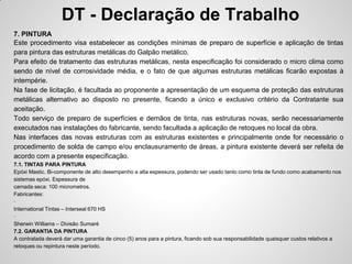 DT - Declaração de Trabalho
7. PINTURA
Este procedimento visa estabelecer as condições mínimas de preparo de superfície e aplicação de tintas
para pintura das estruturas metálicas do Galpão metálico.
Para efeito de tratamento das estruturas metálicas, nesta especificação foi considerado o micro clima como
sendo de nível de corrosividade média, e o fato de que algumas estruturas metálicas ficarão expostas à
intempérie.
Na fase de licitação, é facultada ao proponente a apresentação de um esquema de proteção das estruturas
metálicas alternativo ao disposto no presente, ficando a único e exclusivo critério da Contratante sua
aceitação.
Todo serviço de preparo de superfícies e demãos de tinta, nas estruturas novas, serão necessariamente
executados nas instalações do fabricante, sendo facultada a aplicação de retoques no local da obra.
Nas interfaces das novas estruturas com as estruturas existentes e principalmente onde for necessário o
procedimento de solda de campo e/ou enclausuramento de áreas, a pintura existente deverá ser refeita de
acordo com a presente especificação.
7.1. TINTAS PARA PINTURA
Epóxi Mastic. Bi-componente de alto desempenho e alta espessura, podendo ser usado tanto como tinta de fundo como acabamento nos
sistemas epóxi. Espessura de
camada seca: 100 micrometros.
Fabricantes:
·
International Tintas – Interseal 670 HS
·
Sherwin Williams – Divisão Sumaré
7.2. GARANTIA DA PINTURA
A contratada deverá dar uma garantia de cinco (5) anos para a pintura, ficando sob sua responsabilidade quaisquer custos relativos a
retoques ou repintura neste período.
 