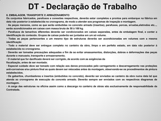 DT - Declaração de Trabalho
8. EMBALAGEM, TRANSPORTE E ARMAZENAMENTO
Os conjuntos fabricados, parafusos e conexões respectivas, deverão estar completos e prontos para embarque na fábrica em
data não posterior à estabelecida no cronograma, de modo a atender aos programas de inspeção e montagem.
· As peças menores, como as que serão embutidas no concreto armado (insertos), parafusos, porcas, arruelas,eletrodos etc...,
serão acondicionados em caixas com massa bruta de 50 à 100 kg.
· Parafusos de tamanhos diferentes deverão ser condicionados em caixas separadas, antes da embalagem final, e conter a
identificação do conteúdo. Grupos de caixas poderão ser juntados em um só volume.
· Todas as peças pertencentes a um mesmo tipo de estruturas deverão ser acondicionadas em volumes com a mesma
identificação
· Todo o material deve ser entregue completo no canteiro da obra, limpo e em perfeito estado, em data não posterior à
estabelecida no cronograma.
· Deverão ser tomadas precauções adequadas a fim de se evitar amassamentos, distorções, dobras e deformações das peças
durante o manuseio, transporte e armazenamento.
· O material que for danificado deverá ser corrigido, de acordo com as exigências da
fiscalização, antes de ser montado.
· Especial cuidado deve ser tomado com relação aos danos provocados pelo carregamento e descarregamento nas proteções
anti-corrosivas e/ou pintura final as quais devem ser retocadas antes da montagem, observando-se os procedimentos de pintura
estabelecidos.
· Os gabaritos, chumbadores e insertos (embutidos no concreto), deverão ser enviados ao canteiro da obra numa data tal que
atenda ao cronograma de execução do concreto armado. Deverão sempre ser enviados com os respectivos diagramas de
montagem.
· A carga das estruturas na oficina assim como a descarga no canteiro de obras são exclusivamente de responsabilidade da
Contratada.
 