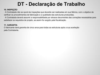 DT - Declaração de Trabalho
10. INSPEÇÃO
· A Contratada não se oporá às inspeções que deverão ser realizadas em sua fábrica, com o objetivo de
verificar os procedimentos de fabricação e a qualidade das estruturas produzidas.
· A Contratada deverá assumir a responsabilidade por atrasos decorrentes das correções necessárias para
satisfazer os requisitos de projeto, se assim for exigido pela fiscalização.

11. GARANTIA
O fabricante dará garantia de cinco anos para todas as estruturas após a sua aceitação
pela Contratante.
 