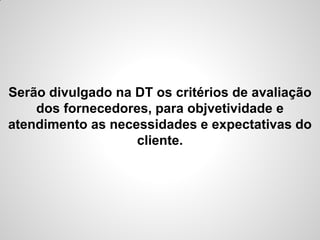 Serão divulgado na DT os critérios de avaliação
    dos fornecedores, para objvetividade e
atendimento as necessidades e expectativas do
                   cliente.
 