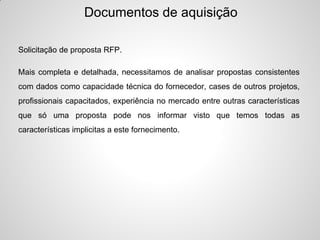 Documentos de aquisição

Solicitação de proposta RFP.

Mais completa e detalhada, necessitamos de analisar propostas consistentes
com dados como capacidade técnica do fornecedor, cases de outros projetos,
profissionais capacitados, experiência no mercado entre outras características
que só uma proposta pode nos informar visto que temos todas as
características implicitas a este fornecimento.
 