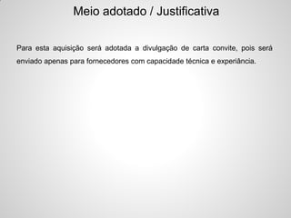 Meio adotado / Justificativa

Para esta aquisição será adotada a divulgação de carta convite, pois será
enviado apenas para fornecedores com capacidade técnica e experiância.
 