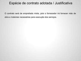 Espécie de contrato adotada / Justificativa

O contrato será de empreitada mista, pois o fornecedor irá fornecer mão de
obra e materiais necessárias para execução dos serviços.
 