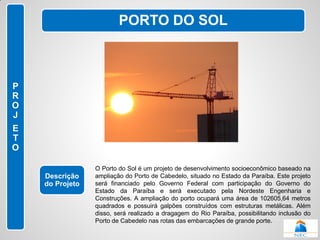 PORTO DO SOL



P
R
O
J
E
T
O

                 O Porto do Sol é um projeto de desenvolvimento socioeconômico baseado na
    Descrição    ampliação do Porto de Cabedelo, situado no Estado da Paraíba. Este projeto
    do Projeto   será financiado pelo Governo Federal com participação do Governo do
                 Estado da Paraíba e será executado pela Nordeste Engenharia e
                 Construções. A ampliação do porto ocupará uma área de 102605,64 metros
                 quadrados e possuirá galpões construídos com estruturas metálicas. Além
                 disso, será realizado a dragagem do Rio Paraíba, possibilitando inclusão do
                 Porto de Cabedelo nas rotas das embarcações de grande porte.
 