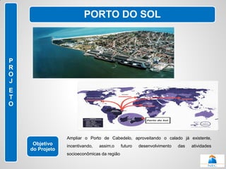 PORTO DO SOL



P
R
O
J
E
T
O




                 Ampliar o Porto de Cabedelo, aproveitando o calado já existente,
     Objetivo    incentivando,   assim,o     futuro   desenvolvimento   das   atividades
    do Projeto
                 socioeconômicas da região
 