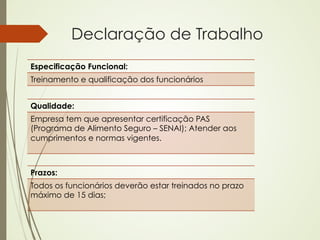 Declaração de Trabalho
Especificação Funcional:
Treinamento e qualificação dos funcionários


Qualidade:
Empresa tem que apresentar certificação PAS
(Programa de Alimento Seguro – SENAI); Atender aos
cumprimentos e normas vigentes.



Prazos:
Todos os funcionários deverão estar treinados no prazo
máximo de 15 dias;
 
