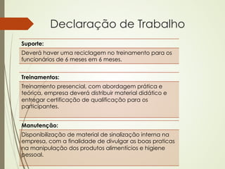 Declaração de Trabalho
Suporte:
Deverá haver uma reciclagem no treinamento para os
funcionários de 6 meses em 6 meses.


Treinamentos:
Treinamento presencial, com abordagem prática e
teórica, empresa deverá distribuir material didático e
entregar certificação de qualificação para os
participantes.


Manutenção:
Disponibilização de material de sinalização interna na
empresa, com a finalidade de divulgar as boas praticas
na manipulação dos produtos alimentícios e higiene
pessoal.
 