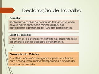Declaração de Trabalho
Garantia:
Realizar uma avaliação no final do treinamento, onde
deverá haver aprovação mínima de 80% dos
participantes e presença de 100% dos participantes.

Local de entrega:
O treinamento deverá ser ministrado nas dependências
da empresa contratada para o treinamento.




Divulgação dos Critérios:
Os critérios não serão divulgados, apenas analisados
para conseguirmos melhor transparência e análise da
empresa contratada.
 