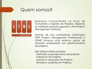 Quem somos?

                Empresa consolidada na área de
                Consultoria e Gestão de Projetos utilizando
G T M E         as melhores práticas segundo o PMI (Project
                Management Institute).

  CONSULTORIA   Através de seus profissionais certificados
                PMP (Project Management Professional) a
                GTME fornece uma extensa gama de
                soluções empresariais em gerenciamento
                de projetos.
                 
                São etapas deste processo:
                · Definição e planejamento de projetos;
                · Liderança de Projetos;
                · Suporte e operação de Projetos;
                · Revisão e auditoria em Projetos.
 