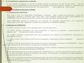 ´    4.2. Da organização, agendamento e realização

        O curso deverá ser realizado em dia útil, no horário das 8:00 às 12:00 horas, em até 72 horas após a       data de
       apresentação do material técnico (acima descrito). Para viabilizar a execução do serviço, deverá ser organizada sala
climatizada, com capacidade para 30 participantes, com equipamentos             para projeção de vídeos e slides.

´    5 – Prazo e Condições de Execução ou Entrega

       5.1 Do pessoal para organização

       5.1.1. Todo o custo com alimentação, hospedagem e transporte          sobre o pessoal que executará o serviço da
       organização, recepção e instrutória, bem como todo o staff necessário correrá por inteira responsabilidade da
       CONTRATADA, tanto os valores remuneratórios, quanto os encargos trabalhistas e previdenciários.

        5.1.2. INSTRUTORES: deverão ser profissionais com formação em psicologia organizacional e com experiência
       comprovada no mercado, registrado no conselho da categoria ou no ministério do trabalho.

´    6. Obrigações da CONTRATADA

       6.2. Prestar o serviço de acordo com as especificações constantes deste termo.

         6.3. Retirar qualquer empregado que não corresponder à confiança ou perturbar o desenvolvimento dos
       trabalhos, até      24 horas após receber a notificação;

        6.4. Acatar as decisões e observações feitas pela fiscalização e/ou preposto da CONTRATANTE, relativamente à
       prestação dos serviços:

       6.5. Acatar, cumprir e fazer cumprir por parte de seus empregados, as disposições contidas na legislação   específica d
       trabalho;

      6.6. Instruir a mão de obra quanto às necessidades de acatar as orientações do preposto da CONTRATANTE,       inclusive
quanto ao cumprimento de normas internas e de Segurança e Medicina do Trabalho;

       6.7. Apresentar e manter seus empregados identificados por crachá, correndo as despesas por sua conta, exceto para o
       caso de quando o crachá for fornecido pela CONTRATANTE;

       6.8. Ser responsável pelos danos causados diretamente à Administração ou a terceiros, decorrente de culpa ou dolo, seu
       ou de seus funcionários, quando da prestação dos serviços, não excluindo ou reduzindo essa responsabilidade o
       acompanhamento pela Administração;

       6.9. Arcar com as despesas decorrentes de qualquer infração, seja qual for, desde que praticada pelos seus empregados
       quando da prestação dos serviços; Comunicar à Administração, por escrito, qualquer anormalidade urgente e prestar
       esclarecimentos que julgar necessários;
 