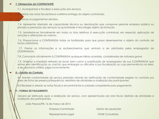 ´    7. Obrigações da CONTRATANTE

       7.1. Acompanhar e fiscalizar a execução dos serviços.

´    7.2. Atestar nas notas fiscais/fatura a efetiva entrega do objeto contratado.

´    7.3. Efetuar os pagamentos devidos.

       7.4. Apresentar atestado de capacidade técnica ou declaração que comprove perante empresa pública ou
       privada a prestação dos serviços na quantidade e tecnologia objeto da licitação.

        7.5. Manifestar-se formalmente em todos os atos relativos à execução contratual, em especial, aplicação de
       sanções e alterações do mesmo.

        7.6. Proporcionar a CONTRATADA todas as facilidades para que possa desempenhar o objeto do contrato de
       forma satisfatória;

        7.7. Prestar as informações e os esclarecimentos que venham a ser solicitados pelos empregados da
       CONTRATADA;

       7.8. Comunicar oficialmente à CONTRATADA quaisquer falhas ocorridas, consideradas de natureza grave:

       7.9. Ordenar a imediata retirada do local, bem como a substituição de empregados de sua CONTRATADA que
       estiver sem identificação ou crachá, que embargar ou dificultar a sua fiscalização ou cuja permanência na área,
       a seu exclusivo critério, julgar inconveniente.

´    8 – Gestão do Contrato

       8.1 Manter conformidade do serviço prestado através da verificação de conformidade exigida no contrato por
       meio de ficha de presença/frequência, relatórios de atividades e avaliação dos participantes.

       8.2 Receber e atestar as notas fiscais e encaminhá-las à unidade competente para pagamento;

´    9 – FORMA DE PAGAMENTO

       Deverá ser efetivado após a realização do serviço, com apresentação da nota fiscal, relatório de atividades e
       avaliação dos participantes.

              João Pessoa/PB, 16 de março de 2013 

                                   Empresa Contratada                      Gestor de aquisições

                                   Representante Legal                      GTME Consultoria
 