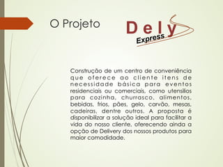O Projeto
                        D eresls y
                          p Ex


   Construção de um centro de conveniência
   que oferece ao cliente itens de
   necessidade básica para eventos
   residenciais ou comerciais, como utensilios
   para cozinha, churrasco, alimentos,
   bebidas, frios, pães, gelo, carvão, mesas,
   cadeiras, dentre outros. A proposta é
   disponibilizar a solução ideal para facilitar a
   vida do nosso cliente, oferecendo ainda a
   opção de Delivery dos nossos produtos para
   maior comodidade.
 