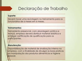 Declaração de Trabalho
Suporte:
Deverá haver uma reciclagem no treinamento para os
funcionários de 6 meses em 6 meses.


Treinamentos:
Treinamento presencial, com abordagem prática e
teórica, empresa deverá distribuir material didático e
entregar certificação de qualificação para os
participantes.


Manutenção:
Disponibilização de material de sinalização interna na
empresa, com a finalidade de divulgar as boas praticas
na manipulação dos produtos alimentícios e higiene
pessoal.
 