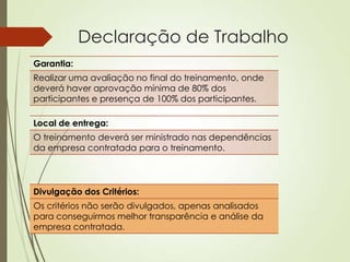 Declaração de Trabalho
Garantia:
Realizar uma avaliação no final do treinamento, onde
deverá haver aprovação mínima de 80% dos
participantes e presença de 100% dos participantes.

Local de entrega:
O treinamento deverá ser ministrado nas dependências
da empresa contratada para o treinamento.




Divulgação dos Critérios:
Os critérios não serão divulgados, apenas analisados
para conseguirmos melhor transparência e análise da
empresa contratada.
 
