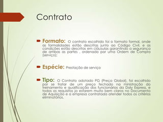 Contrato

 Formato:      O contrato escolhido foi o formato formal, onde
  as formalidades estão descritas junto ao Código Civil, e as
  condições estão descritas em cláusulas garantindo a segurança
  de ambas as partes , ordenado por uma Ordem de Compra
  (serviço);


 Espécie: Prestação de serviço

 Tipo:    O Contrato adotado PG (Preço Global), foi escolhido
  por se tratar de um preço fechado na ministração do
  treinamento e qualificação dos funcionários da Daly Express, e
  todos os requisitos ja estarem muito bem claros no Documento
  de Aquisição e a empresa contratada atender todos os critérios
  eliminatórios.
 