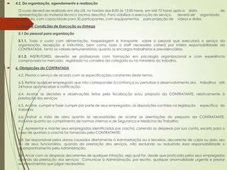     4.2. Da organização, agendamento e realização

        O curso deverá ser realizado em dia útil, no horário das 8:00 às 12:00 horas, em até 72 horas após a data             de
        apresentação do material técnico (acima descrito). Para viabilizar a execução do serviço,       deverá ser organizada
sala climatizada, com capacidade para 30 participantes, com equipamentos para projeção de vídeos e slides.

    5 – Prazo e Condições de Execução ou Entrega

      5.1 Do pessoal para organização

      5.1.1. Todo o custo com alimentação, hospedagem e transporte sobre o pessoal que executará o serviço da
      organização, recepção e instrutória, bem como todo o staff necessário correrá por inteira responsabilidade da
      CONTRATADA, tanto os valores remuneratórios, quanto os encargos trabalhistas e previdenciários.

      5.1.2. INSTRUTORES: deverão ser profissionais com formação em psicologia organizacional e com experiência
      comprovada no mercado, registrado no conselho da categoria ou no ministério do trabalho.

    6. Obrigações da CONTRATADA

      6.2. Prestar o serviço de acordo com as especificações constantes deste termo.

      6.3. Retirar qualquer empregado que não corresponder à confiança ou perturbar o desenvolvimento dos        trabalhos, até
      24 horas após receber a notificação;

      6.4. Acatar as decisões e observações feitas pela fiscalização e/ou preposto da CONTRATANTE, relativamente à
      prestação dos serviços:

      6.5. Acatar, cumprir e fazer cumprir por parte de seus empregados, as disposições contidas na legislação   específica do
      trabalho;

      6.6. Instruir a mão de obra quanto às necessidades de acatar as orientações do preposto da CONTRATANTE,
      inclusive quanto ao cumprimento de normas internas e de Segurança e Medicina do Trabalho;

      6.7. Apresentar e manter seus empregados identificados por crachá, correndo as despesas por sua conta, exceto para o
      caso de quando o crachá for fornecido pela CONTRATANTE;

      6.8. Ser responsável pelos danos causados diretamente à Administração ou a terceiros, decorrente de culpa ou dolo, seu
      ou de seus funcionários, quando da prestação dos serviços, não excluindo ou reduzindo essa responsabilidade o
      acompanhamento pela Administração;

      6.9. Arcar com as despesas decorrentes de qualquer infração, seja qual for, desde que praticada pelos seus empregados
      quando da prestação dos serviços; Comunicar à Administração, por escrito, qualquer anormalidade urgente e prestar
      esclarecimentos que julgar necessários;
 
