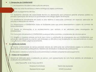    7. Obrigações da CONTRATANTE

     7.1. Acompanhar e fiscalizar a execução dos serviços.

   7.2. Atestar nas notas fiscais/fatura a efetiva entrega do objeto contratado.

   7.3. Efetuar os pagamentos devidos.

     7.4. Apresentar atestado de capacidade técnica ou declaração que comprove perante empresa pública ou
     privada a prestação dos serviços na quantidade e tecnologia objeto da licitação.

     7.5. Manifestar-se formalmente em todos os atos relativos à execução contratual, em especial, aplicação de
     sanções e alterações do mesmo.

     7.6. Proporcionar a CONTRATADA todas as facilidades para que possa desempenhar o objeto do contrato de
     forma satisfatória;

     7.7. Prestar as informações e os esclarecimentos que venham a ser solicitados pelos empregados da
     CONTRATADA;

     7.8. Comunicar oficialmente à CONTRATADA quaisquer falhas ocorridas, consideradas de natureza grave:

     7.9. Ordenar a imediata retirada do local, bem como a substituição de empregados de sua CONTRATADA que
     estiver sem identificação ou crachá, que embargar ou dificultar a sua fiscalização ou cuja permanência na área,
     a seu exclusivo critério, julgar inconveniente.

   8 – Gestão do Contrato

     8.1 Manter conformidade do serviço prestado através da verificação de conformidade exigida no contrato por
     meio de ficha de presença/frequência, relatórios de atividades e avaliação dos participantes.

     8.2 Receber e atestar as notas fiscais e encaminhá-las à unidade competente para pagamento;

   9 – FORMA DE PAGAMENTO

     Deverá ser efetivado após a realização do serviço, com apresentação da nota fiscal, relatório de atividades e
     avaliação dos participantes.

            João Pessoa/PB, 16 de março de 2013

                                 Empresa Contratada                      Gestor de aquisições

                                 Representante Legal                      GTME Consultoria
 